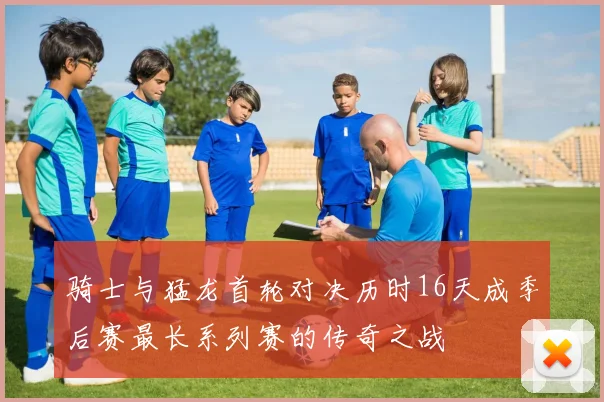 骑士与猛龙首轮对决历时16天成季后赛最长系列赛的传奇之战