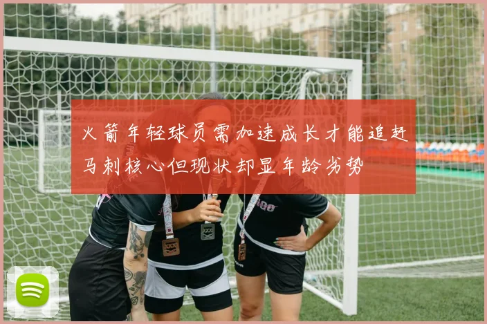 火箭年轻球员需加速成长才能追赶马刺核心但现状却显年龄劣势