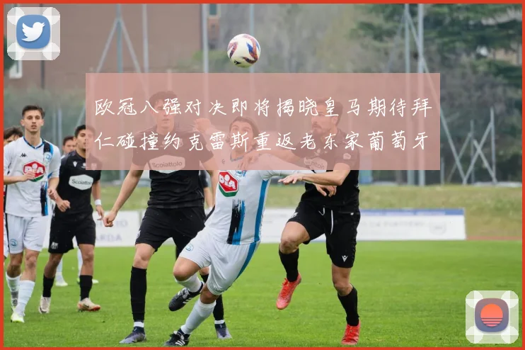 欧冠八强对决即将揭晓皇马期待拜仁碰撞约克雷斯重返老东家葡萄牙体育