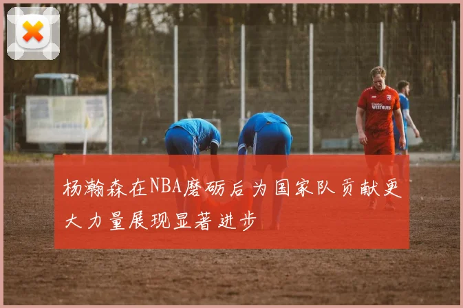 杨瀚森在NBA磨砺后为国家队贡献更大力量展现显著进步