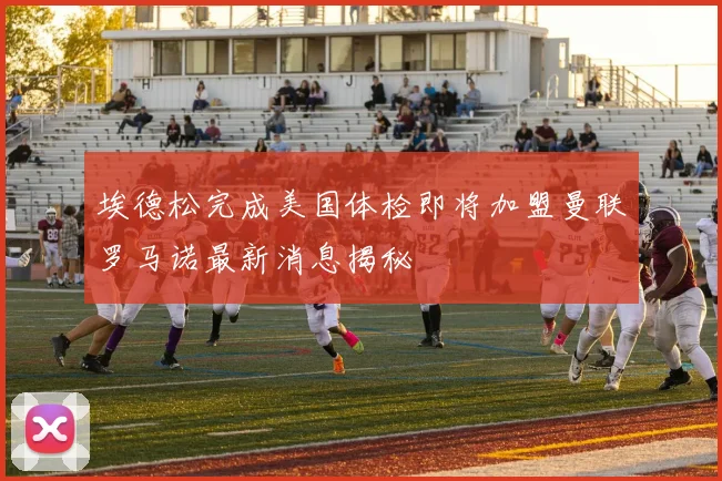 埃德松完成美国体检即将加盟曼联罗马诺最新消息揭秘
