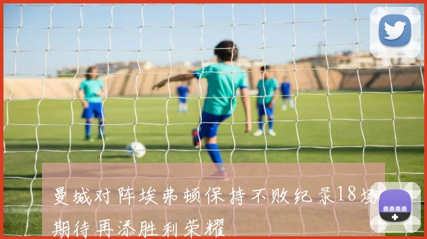 曼城对阵埃弗顿保持不败纪录18场期待再添胜利荣耀
