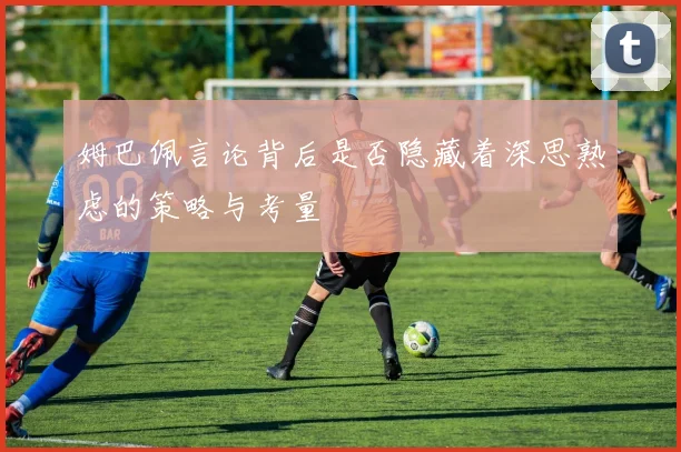 姆巴佩言论背后是否隐藏着深思熟虑的策略与考量