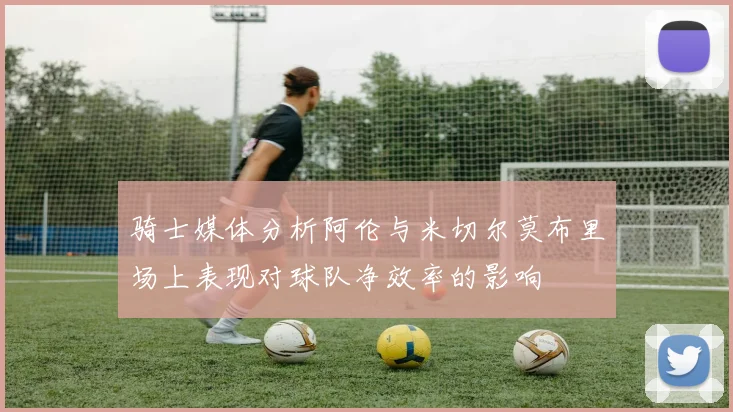 骑士媒体分析阿伦与米切尔莫布里场上表现对球队净效率的影响