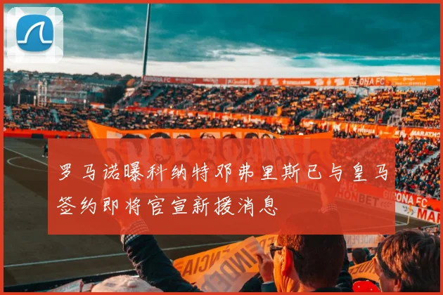 罗马诺曝科纳特邓弗里斯已与皇马签约即将官宣新援消息