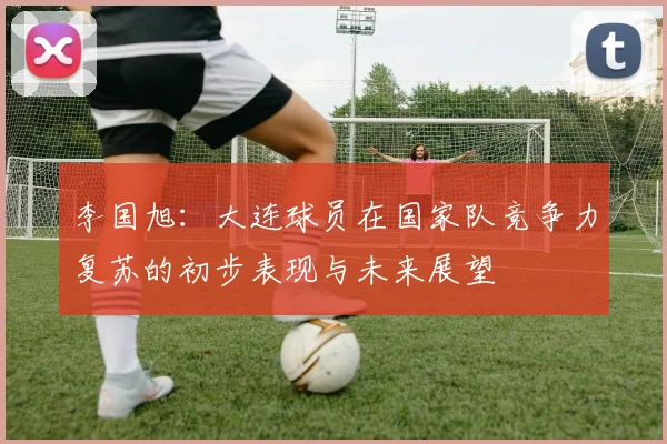李国旭：大连球员在国家队竞争力复苏的初步表现与未来展望