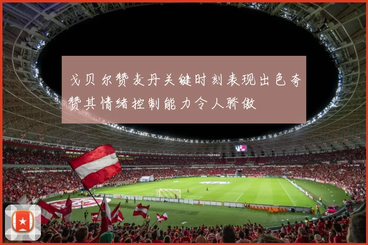 戈贝尔赞麦丹关键时刻表现出色夸赞其情绪控制能力令人骄傲