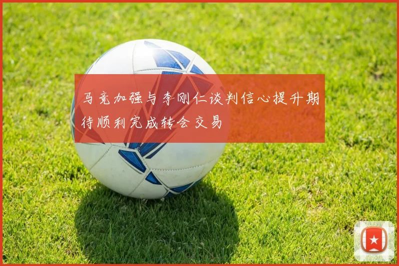 马竞加强与李刚仁谈判信心提升期待顺利完成转会交易