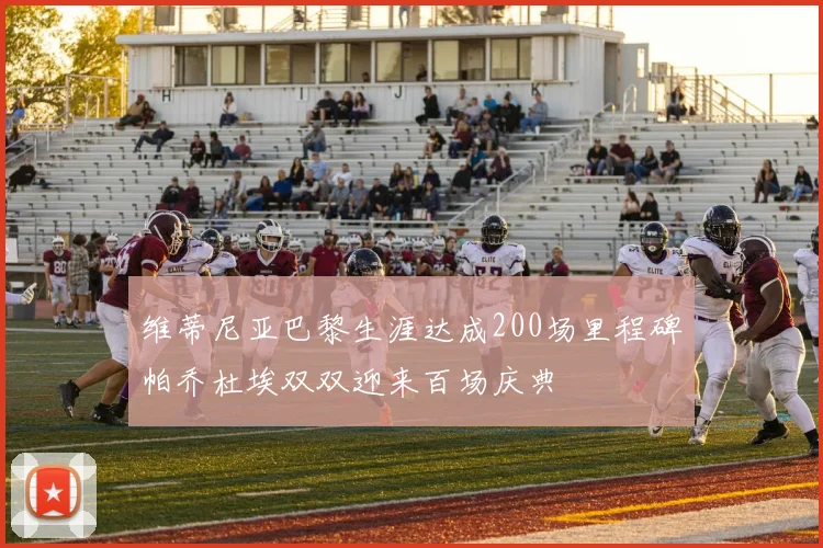 维蒂尼亚巴黎生涯达成200场里程碑帕乔杜埃双双迎来百场庆典