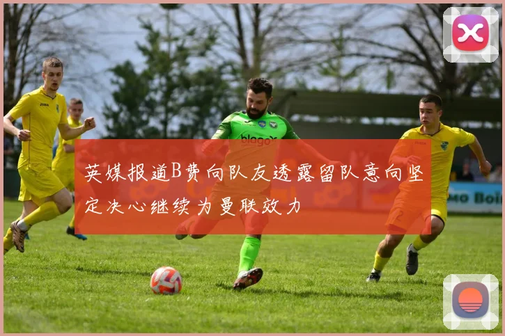 英媒报道B费向队友透露留队意向坚定决心继续为曼联效力