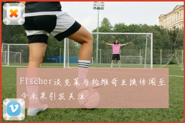 Fischer谈克莱与约维奇互换传闻至今未果引发关注