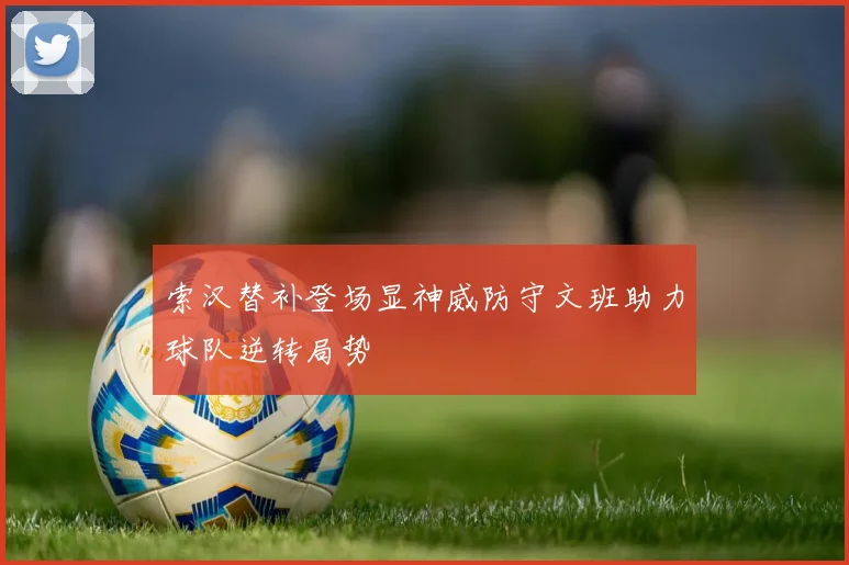 索汉替补登场显神威防守文班助力球队逆转局势