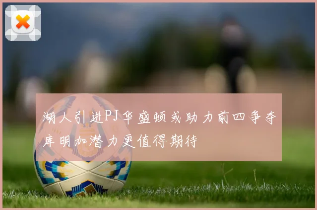 湖人引进PJ华盛顿或助力前四争夺库明加潜力更值得期待