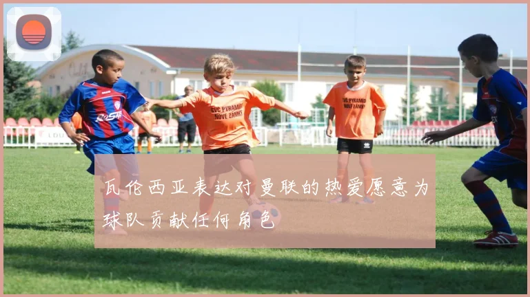 瓦伦西亚表达对曼联的热爱愿意为球队贡献任何角色