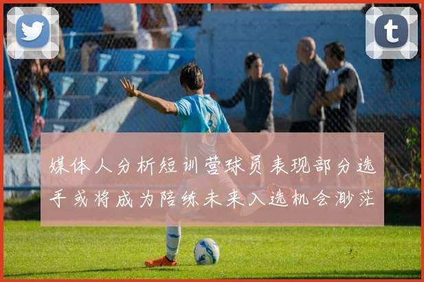 媒体人分析短训营球员表现部分选手或将成为陪练未来入选机会渺茫
