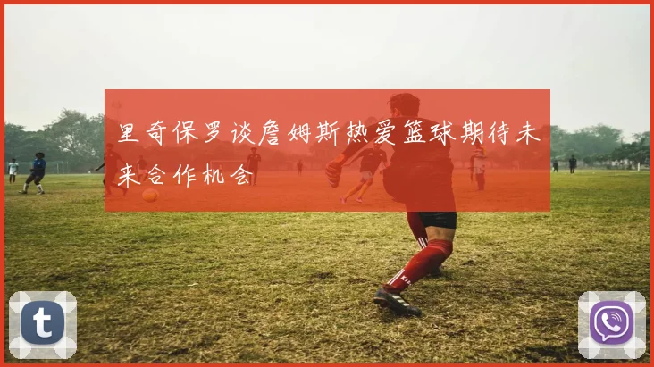 里奇保罗谈詹姆斯热爱篮球期待未来合作机会