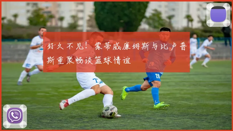 好久不见！蒙蒂威廉姆斯与比卢普斯重聚畅谈篮球情谊