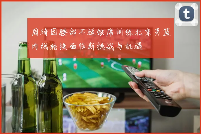 周琦因腰部不适缺席训练北京男篮内线轮换面临新挑战与机遇