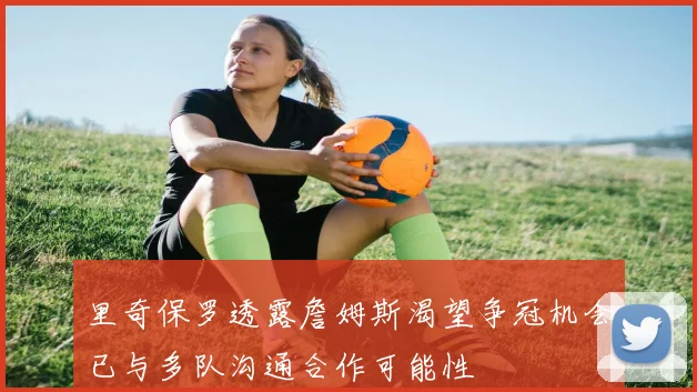 里奇保罗透露詹姆斯渴望争冠机会已与多队沟通合作可能性