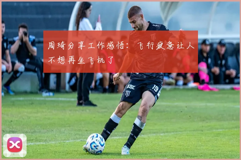 周琦分享工作感悟：飞行疲惫让人不想再坐飞机了