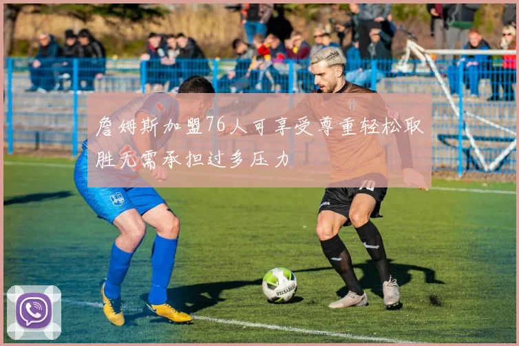詹姆斯加盟76人可享受尊重轻松取胜无需承担过多压力