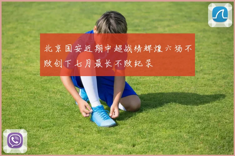 北京国安近期中超战绩辉煌六场不败创下七月最长不败纪录