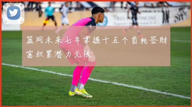 篮网未来七年掌握十五个首轮签财富积累潜力无限