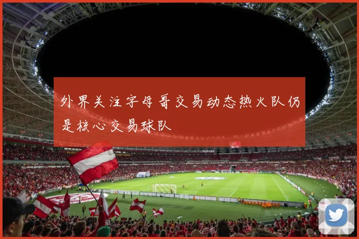 外界关注字母哥交易动态热火队仍是核心交易球队