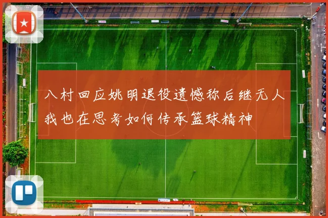 八村回应姚明退役遗憾称后继无人我也在思考如何传承篮球精神