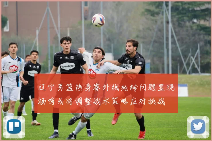 辽宁男篮热身赛外线轮转问题显现杨鸣或将调整战术策略应对挑战