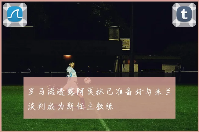 罗马诺透露阿莫林已准备好与米兰谈判成为新任主教练