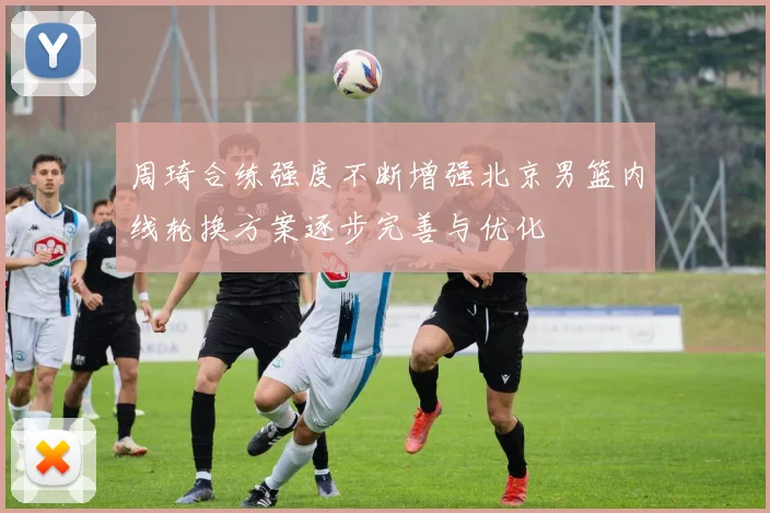 周琦合练强度不断增强北京男篮内线轮换方案逐步完善与优化