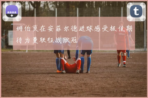姆伯莫在安菲尔德进球感受极佳期待为曼联征战欧冠