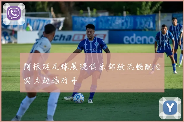 阿根廷足球展现俱乐部般流畅配合实力超越对手