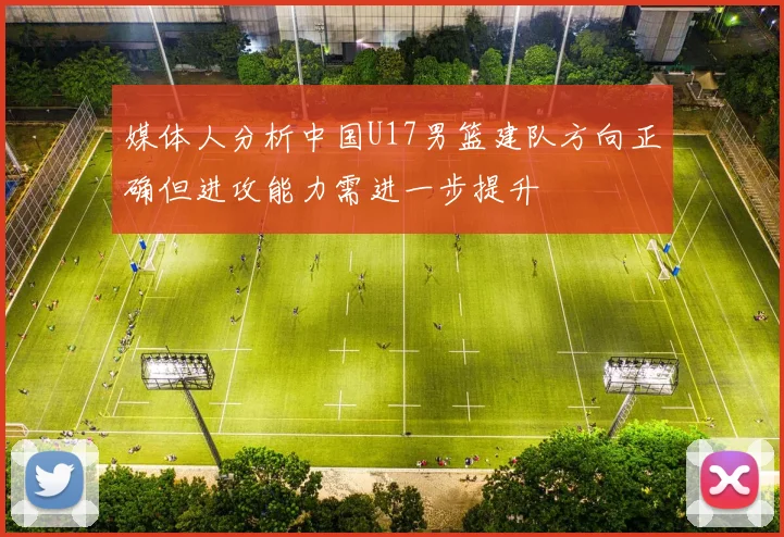 媒体人分析中国U17男篮建队方向正确但进攻能力需进一步提升