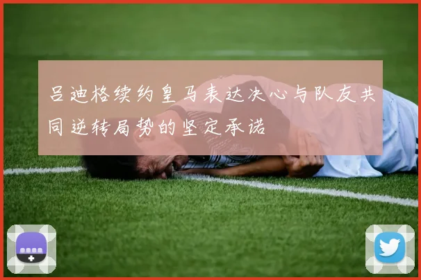 吕迪格续约皇马表达决心与队友共同逆转局势的坚定承诺