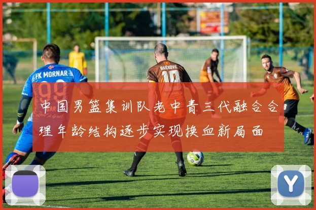 中国男篮集训队老中青三代融合合理年龄结构逐步实现换血新局面