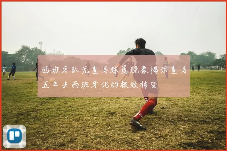 西班牙队无皇马球员现象揭示皇马五年去西班牙化的极致转变